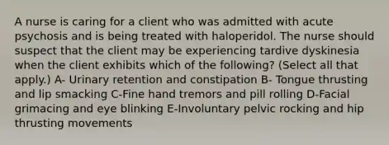 A nurse is caring for a client who was admitted with acute psychosis and is being treated with haloperidol. The nurse should suspect that the client may be experiencing tardive dyskinesia when the client exhibits which of the following? (Select all that apply.) A- Urinary retention and constipation B- Tongue thrusting and lip smacking C-Fine hand tremors and pill rolling D-Facial grimacing and eye blinking E-Involuntary pelvic rocking and hip thrusting movements