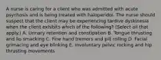 A nurse is caring for a client who was admitted with acute psychosis and is being treated with haloperidol. The nurse should suspect that the client may be experiencing tardive dyskinesia when the client exhibits which of the following? (Select all that apply.) A. Urinary retention and constipation B. Tongue thrusting and lip smacking C. Fine hand tremors and pill rolling D. Facial grimacing and eye blinking E. Involuntary pelvic rocking and hip thrusting movements