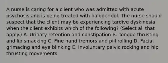 A nurse is caring for a client who was admitted with acute psychosis and is being treated with haloperidol. The nurse should suspect that the client may be experiencing tardive dyskinesia when the client exhibits which of the following? (Select all that apply.) A. Urinary retention and constipation B. Tongue thrusting and lip smacking C. Fine hand tremors and pill rolling D. Facial grimacing and eye blinking E. Involuntary pelvic rocking and hip thrusting movements