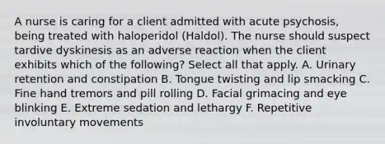 A nurse is caring for a client admitted with acute psychosis, being treated with haloperidol (Haldol). The nurse should suspect tardive dyskinesis as an adverse reaction when the client exhibits which of the following? Select all that apply. A. <a href='https://www.questionai.com/knowledge/kQ4Juf2K0D-urinary-retention' class='anchor-knowledge'>urinary retention</a> and constipation B. Tongue twisting and lip smacking C. Fine hand tremors and pill rolling D. Facial grimacing and eye blinking E. Extreme sedation and lethargy F. Repetitive involuntary movements