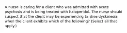 A nurse is caring for a client who was admitted with acute psychosis and is being treated with haloperidol. The nurse should suspect that the client may be experiencing tardive dyskinesia when the client exhibits which of the following? (Select all that apply.)