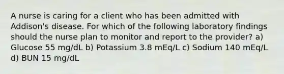 A nurse is caring for a client who has been admitted with Addison's disease. For which of the following laboratory findings should the nurse plan to monitor and report to the provider? a) Glucose 55 mg/dL b) Potassium 3.8 mEq/L c) Sodium 140 mEq/L d) BUN 15 mg/dL