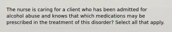 The nurse is caring for a client who has been admitted for alcohol abuse and knows that which medications may be prescribed in the treatment of this disorder? Select all that apply.