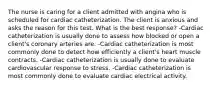 The nurse is caring for a client admitted with angina who is scheduled for cardiac catheterization. The client is anxious and asks the reason for this test. What is the best response? -Cardiac catheterization is usually done to assess how blocked or open a client's coronary arteries are. -Cardiac catheterization is most commonly done to detect how efficiently a client's heart muscle contracts. -Cardiac catheterization is usually done to evaluate cardiovascular response to stress. -Cardiac catheterization is most commonly done to evaluate cardiac electrical activity.