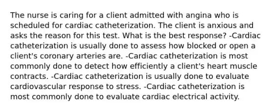 The nurse is caring for a client admitted with angina who is scheduled for cardiac catheterization. The client is anxious and asks the reason for this test. What is the best response? -Cardiac catheterization is usually done to assess how blocked or open a client's coronary arteries are. -Cardiac catheterization is most commonly done to detect how efficiently a client's heart muscle contracts. -Cardiac catheterization is usually done to evaluate cardiovascular response to stress. -Cardiac catheterization is most commonly done to evaluate cardiac electrical activity.