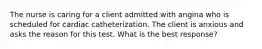 The nurse is caring for a client admitted with angina who is scheduled for cardiac catheterization. The client is anxious and asks the reason for this test. What is the best response?