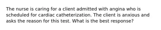 The nurse is caring for a client admitted with angina who is scheduled for cardiac catheterization. The client is anxious and asks the reason for this test. What is the best response?