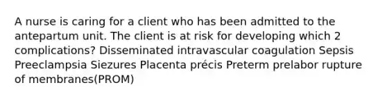 A nurse is caring for a client who has been admitted to the antepartum unit. The client is at risk for developing which 2 complications? Disseminated intravascular coagulation Sepsis Preeclampsia Siezures Placenta précis Preterm prelabor rupture of membranes(PROM)