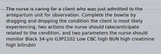 The nurse is caring for a client who was just admitted to the antepartum unit for observation. Complete the bowtie by dragging and dropping the condition the client is most likely experiencing, two actions the nurse should take/anticipate related to the condition, and two parameters the nurse should monitor Black 34-y/o G3P1102 Low CBC high BUN high creatinine high bilirubin