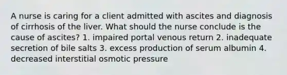 A nurse is caring for a client admitted with ascites and diagnosis of cirrhosis of the liver. What should the nurse conclude is the cause of ascites? 1. impaired portal venous return 2. inadequate secretion of bile salts 3. excess production of serum albumin 4. decreased interstitial osmotic pressure