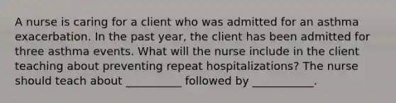 A nurse is caring for a client who was admitted for an asthma exacerbation. In the past year, the client has been admitted for three asthma events. What will the nurse include in the client teaching about preventing repeat hospitalizations? The nurse should teach about __________ followed by ___________.