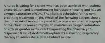 A nurse is caring for a client who has been admitted with asthma exacerbation and is experiencing increased wheezing and has an oxygen saturation of 91%. The client is scheduled for his next breathing treatment in 1hr. Which of the following actions should the nurse take? Asking the provider to repeat another radiograph of the chest Increasing oxygen to maintain an oxygen saturation of 95% or greater in the client Requesting the pharmacy to dispense 10 mL of dextromethorphan PO Instructing respiratory therapy to administer a PRN albuterol aerosol