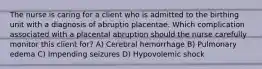 The nurse is caring for a client who is admitted to the birthing unit with a diagnosis of abruptio placentae. Which complication associated with a placental abruption should the nurse carefully monitor this client for? A) Cerebral hemorrhage B) Pulmonary edema C) Impending seizures D) Hypovolemic shock