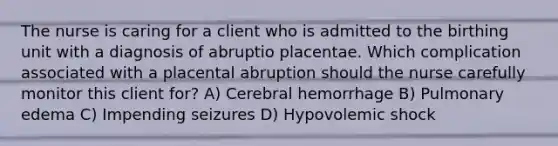 The nurse is caring for a client who is admitted to the birthing unit with a diagnosis of abruptio placentae. Which complication associated with a placental abruption should the nurse carefully monitor this client for? A) Cerebral hemorrhage B) Pulmonary edema C) Impending seizures D) Hypovolemic shock