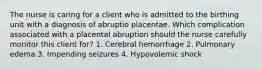 The nurse is caring for a client who is admitted to the birthing unit with a diagnosis of abruptio placentae. Which complication associated with a placental abruption should the nurse carefully monitor this client for? 1. Cerebral hemorrhage 2. Pulmonary edema 3. Impending seizures 4. Hypovolemic shock