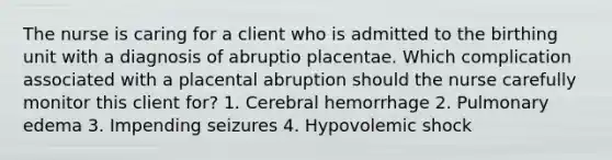 The nurse is caring for a client who is admitted to the birthing unit with a diagnosis of abruptio placentae. Which complication associated with a placental abruption should the nurse carefully monitor this client for? 1. Cerebral hemorrhage 2. Pulmonary edema 3. Impending seizures 4. Hypovolemic shock