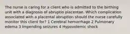 The nurse is caring for a client who is admitted to the birthing unit with a diagnosis of abruptio placentae. Which complication associated with a placental abruption should the nurse carefully monitor this client for? 1 Cerebral hemorrhage 2 Pulmonary edema 3 Impending seizures 4 Hypovolemic shock