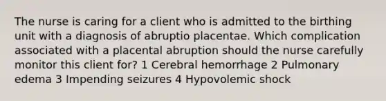 The nurse is caring for a client who is admitted to the birthing unit with a diagnosis of abruptio placentae. Which complication associated with a placental abruption should the nurse carefully monitor this client for? 1 Cerebral hemorrhage 2 Pulmonary edema 3 Impending seizures 4 Hypovolemic shock