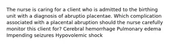 The nurse is caring for a client who is admitted to the birthing unit with a diagnosis of abruptio placentae. Which complication associated with a placental abruption should the nurse carefully monitor this client for? Cerebral hemorrhage Pulmonary edema Impending seizures Hypovolemic shock