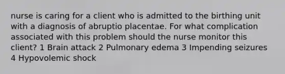 nurse is caring for a client who is admitted to the birthing unit with a diagnosis of abruptio placentae. For what complication associated with this problem should the nurse monitor this client? 1 Brain attack 2 Pulmonary edema 3 Impending seizures 4 Hypovolemic shock