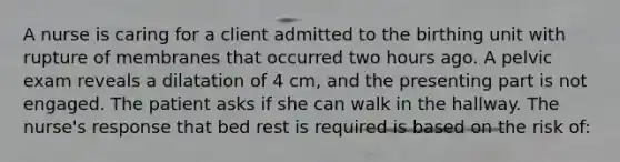 A nurse is caring for a client admitted to the birthing unit with rupture of membranes that occurred two hours ago. A pelvic exam reveals a dilatation of 4 cm, and the presenting part is not engaged. The patient asks if she can walk in the hallway. The nurse's response that bed rest is required is based on the risk of: