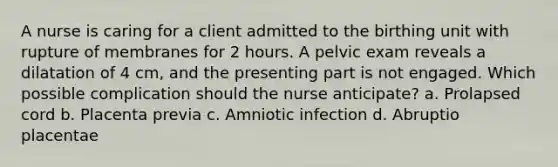 A nurse is caring for a client admitted to the birthing unit with rupture of membranes for 2 hours. A pelvic exam reveals a dilatation of 4 cm, and the presenting part is not engaged. Which possible complication should the nurse anticipate? a. Prolapsed cord b. Placenta previa c. Amniotic infection d. Abruptio placentae