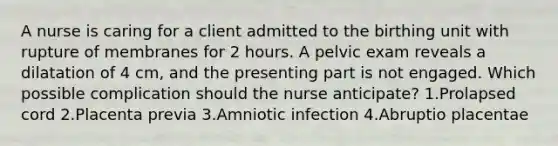 A nurse is caring for a client admitted to the birthing unit with rupture of membranes for 2 hours. A pelvic exam reveals a dilatation of 4 cm, and the presenting part is not engaged. Which possible complication should the nurse anticipate? 1.Prolapsed cord 2.Placenta previa 3.Amniotic infection 4.Abruptio placentae