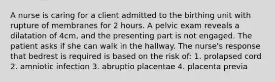 A nurse is caring for a client admitted to the birthing unit with rupture of membranes for 2 hours. A pelvic exam reveals a dilatation of 4cm, and the presenting part is not engaged. The patient asks if she can walk in the hallway. The nurse's response that bedrest is required is based on the risk of: 1. prolapsed cord 2. amniotic infection 3. abruptio placentae 4. placenta previa