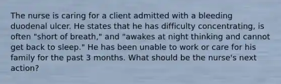 The nurse is caring for a client admitted with a bleeding duodenal ulcer. He states that he has difficulty concentrating, is often "short of breath," and "awakes at night thinking and cannot get back to sleep." He has been unable to work or care for his family for the past 3 months. What should be the nurse's next action?