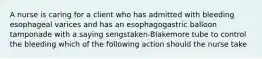 A nurse is caring for a client who has admitted with bleeding esophageal varices and has an esophagogastric balloon tamponade with a saying sengstaken-Blakemore tube to control the bleeding which of the following action should the nurse take