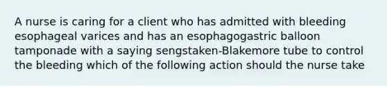 A nurse is caring for a client who has admitted with bleeding esophageal varices and has an esophagogastric balloon tamponade with a saying sengstaken-Blakemore tube to control the bleeding which of the following action should the nurse take