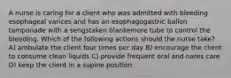A nurse is caring for a client who was admitted with bleeding esophageal varices and has an esophagogastric ballon tamponade with a sengstaken blankemore tube to control the bleeding. Which of the following actions should the nurse take? A) ambulate the client four times per day B) encourage the client to consume clean liquids C) provide frequent oral and nares care D) keep the client in a supine position