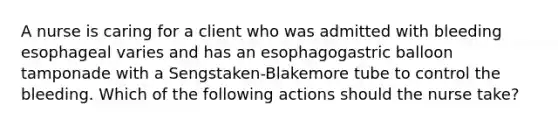 A nurse is caring for a client who was admitted with bleeding esophageal varies and has an esophagogastric balloon tamponade with a Sengstaken-Blakemore tube to control the bleeding. Which of the following actions should the nurse take?