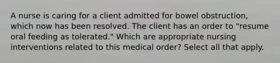 A nurse is caring for a client admitted for bowel obstruction, which now has been resolved. The client has an order to "resume oral feeding as tolerated." Which are appropriate nursing interventions related to this medical order? Select all that apply.