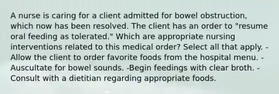 A nurse is caring for a client admitted for bowel obstruction, which now has been resolved. The client has an order to "resume oral feeding as tolerated." Which are appropriate nursing interventions related to this medical order? Select all that apply. -Allow the client to order favorite foods from the hospital menu. -Auscultate for bowel sounds. -Begin feedings with clear broth. -Consult with a dietitian regarding appropriate foods.