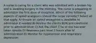 A nurse is caring for a client who was admitted with a broken hip and is awaiting surgery in the morning. The nurse is preparing to administer the first dose of morphine. Which of the following aspects of opioid analgesics should the nurse consider? Select all that apply. A) Ensure an opioid antagonist is available to administer if needed B) Review the clients BUN and creatinine prior to administration C) Ask the client if he or she has ever taken opioids D) Reassess pain level 2 hours after IV administration E) Monitor for hypotension and respiratory depression