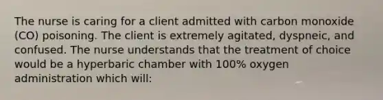 The nurse is caring for a client admitted with carbon monoxide (CO) poisoning. The client is extremely agitated, dyspneic, and confused. The nurse understands that the treatment of choice would be a hyperbaric chamber with 100% oxygen administration which will: