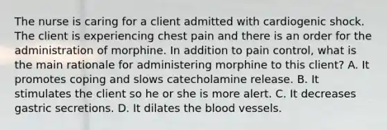 The nurse is caring for a client admitted with cardiogenic shock. The client is experiencing chest pain and there is an order for the administration of morphine. In addition to pain control, what is the main rationale for administering morphine to this client? A. It promotes coping and slows catecholamine release. B. It stimulates the client so he or she is more alert. C. It decreases gastric secretions. D. It dilates the blood vessels.