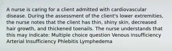 A nurse is caring for a client admitted with cardiovascular disease. During the assessment of the client's lower extremities, the nurse notes that the client has thin, shiny skin, decreased hair growth, and thickened toenails. The nurse understands that this may indicate: Multiple choice question Venous insufficiency Arterial Insufficiency Phlebitis Lymphedema