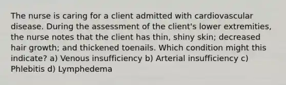 The nurse is caring for a client admitted with cardiovascular disease. During the assessment of the client's lower extremities, the nurse notes that the client has thin, shiny skin; decreased hair growth; and thickened toenails. Which condition might this indicate? a) Venous insufficiency b) Arterial insufficiency c) Phlebitis d) Lymphedema