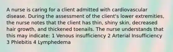 A nurse is caring for a client admitted with cardiovascular disease. During the assessment of the client's lower extremities, the nurse notes that the client has thin, shiny skin, decreased hair growth, and thickened toenails. The nurse understands that this may indicate: 1 Venous insufficiency 2 Arterial Insufficiency 3 Phlebitis 4 Lymphedema