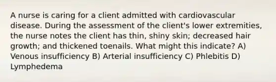 A nurse is caring for a client admitted with cardiovascular disease. During the assessment of the client's lower extremities, the nurse notes the client has thin, shiny skin; decreased hair growth; and thickened toenails. What might this indicate? A) Venous insufficiency B) Arterial insufficiency C) Phlebitis D) Lymphedema