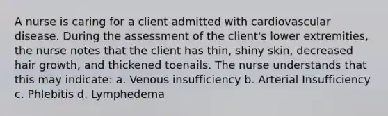 A nurse is caring for a client admitted with cardiovascular disease. During the assessment of the client's lower extremities, the nurse notes that the client has thin, shiny skin, decreased hair growth, and thickened toenails. The nurse understands that this may indicate: a. Venous insufficiency b. Arterial Insufficiency c. Phlebitis d. Lymphedema