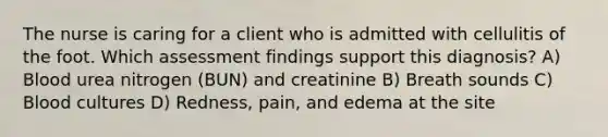 The nurse is caring for a client who is admitted with cellulitis of the foot. Which assessment findings support this diagnosis? A) Blood urea nitrogen (BUN) and creatinine B) Breath sounds C) Blood cultures D) Redness, pain, and edema at the site