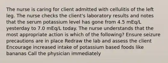 The nurse is caring for client admitted with cellulitis of the left leg. The nurse checks the client's laboratory results and notes that the serum potassium level has gone from 4.5 mEq/L yesterday to 7.0 mEq/L today. The nurse understands that the most appropriate action is which of the following? Ensure seizure precautions are in place Redraw the lab and assess the client Encourage increased intake of potassium based foods like bananas Call the physician immediately