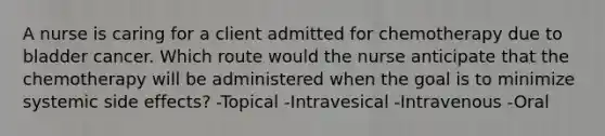 A nurse is caring for a client admitted for chemotherapy due to bladder cancer. Which route would the nurse anticipate that the chemotherapy will be administered when the goal is to minimize systemic side effects? -Topical -Intravesical -Intravenous -Oral