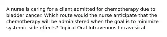 A nurse is caring for a client admitted for chemotherapy due to bladder cancer. Which route would the nurse anticipate that the chemotherapy will be administered when the goal is to minimize systemic side effects? Topical Oral Intravenous Intravesical