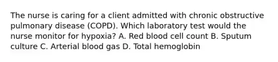 The nurse is caring for a client admitted with chronic obstructive pulmonary disease (COPD). Which laboratory test would the nurse monitor for hypoxia? A. Red blood cell count B. Sputum culture C. Arterial blood gas D. Total hemoglobin