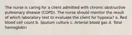 The nurse is caring for a client admitted with chronic obstructive pulmonary disease (COPD). The nurse should monitor the result of which laboratory test to evaluate the client for hypoxia? a. Red blood cell count b. Sputum culture c. Arterial blood gas d. Total hemoglobin