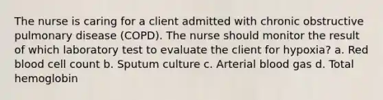 The nurse is caring for a client admitted with chronic obstructive pulmonary disease (COPD). The nurse should monitor the result of which laboratory test to evaluate the client for hypoxia? a. Red blood cell count b. Sputum culture c. Arterial blood gas d. Total hemoglobin